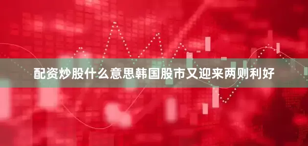配资炒股什么意思韩国股市又迎来两则利好