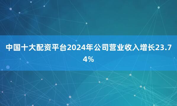 中国十大配资平台2024年公司营业收入增长23.74%