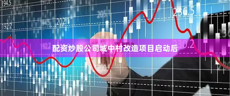 配资炒股公司城中村改造项目启动后