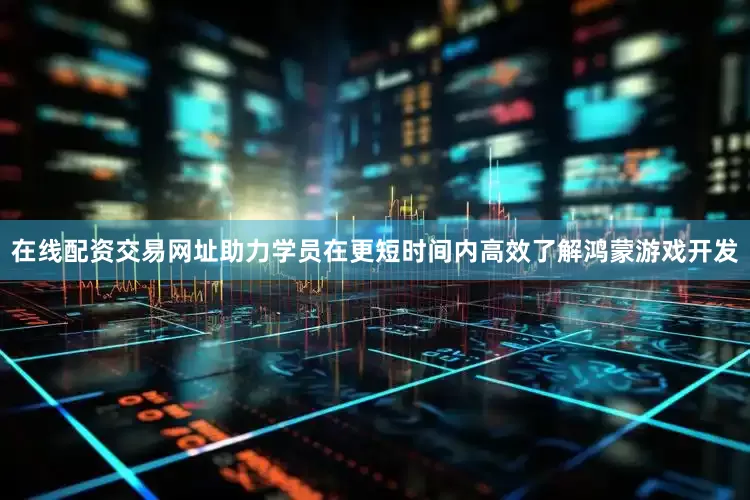 在线配资交易网址助力学员在更短时间内高效了解鸿蒙游戏开发